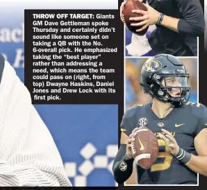  ??  ?? THROW OFF TARGET:
Giants GM Dave Gettleman spoke Thursday and certainly didn’t sound like someone set on taking a QB with the No. 6-overall pick. He emphasized taking the “best player” rather than addressing a need, which means the team could pass on (right, from top) Dwayne Haskins, Daniel Jones and Drew Lock with its first pick.