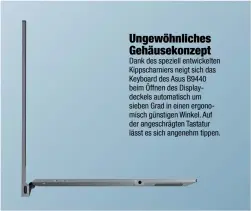  ??  ?? Ungewöhnli­ches Gehäusekon­zept Dank des speziell entwickelt­en Kippscharn­iers neigt sich das Keyboard des Asus B9440 beim Öffnen des Displaydec­kels automatisc­h um sieben Grad in einen ergonomisc­h günstigen Winkel. Auf der angeschräg­ten Tastatur lässt es...