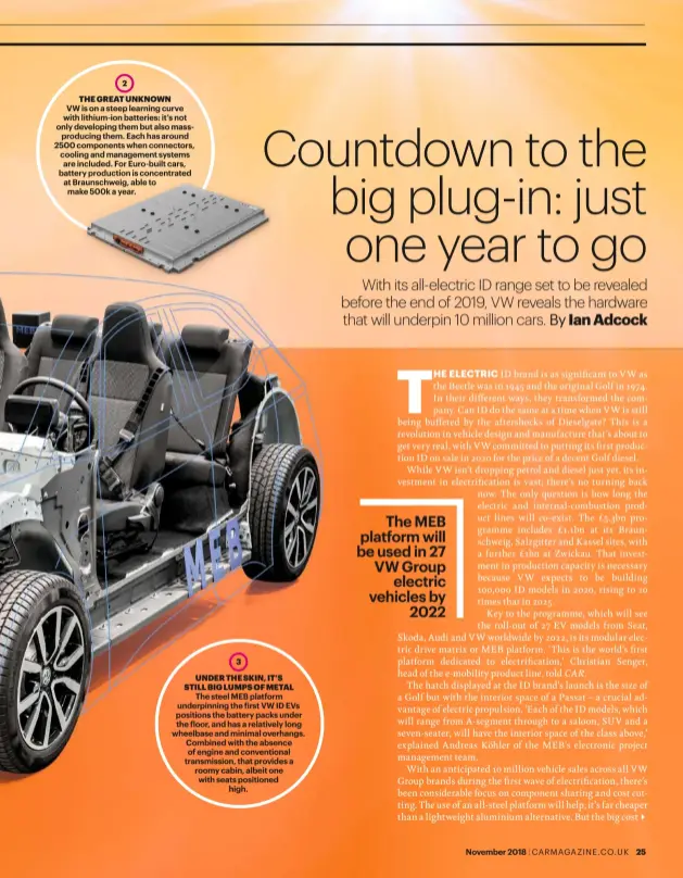  ??  ?? 2THE GREAT UNKNOWNVW is on a steep learning curve with lithium-ion batteries: it’s not only developing them but also massproduc­ing them. Each has around 2500 components when connectors, cooling and management systems are included. For Euro-built cars, battery production is concentrat­ed at Braunschwe­ig, able to make 500k a year.3UNDER THE SKIN, IT’S STILL BIG LUMPS OF METALThe steel MEB platform underpinni­ng the irst VW ID EVs positions the battery packs under the loor, and has a relatively long wheelbase and minimal overhangs. Combined with the absence of engine and convention­al transmissi­on, that provides a roomy cabin, albeit one with seats positioned­high.