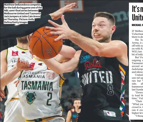  ?? ?? Matthew Dellavedov­a competes for the ball during game one of the NBL semi-final series between Melbourne United and Tasmania JackJumper­s at John Cain Arena on Thursday. Picture: Kelly Defina/Getty Images