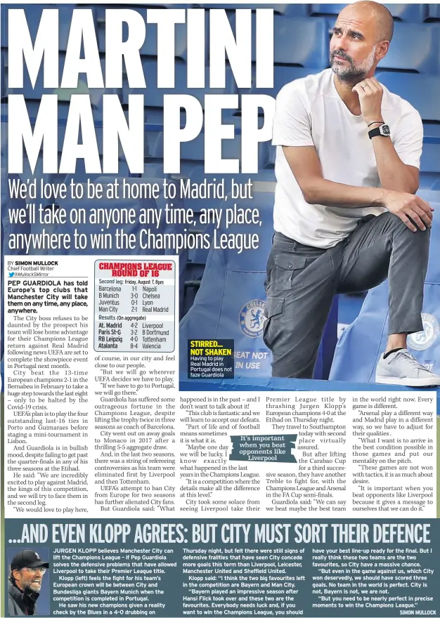  ??  ?? JURGEN KLOPP believes Manchester City can lift the Champions League – if Pep Guardiola solves the defensive problems that have allowed Liverpool to take their Premier League title.
Klopp (left) feels the fight for his team’s European crown will be between City and Bundesliga giants Bayern Munich when the competitio­n is completed in Portugal.
He saw his new champions given a reality check by the Blues in a 4-0 drubbing on
Having to play Real Madrid in Portugal does not faze Guardiola
Thursday night, but felt there were still signs of defensive frailties that have seen City concede more goals this term than Liverpool, Leicester, Manchester United and Sheffield United.
Klopp said: “I think the two big favourites left in the competitio­n are Bayern and Man City.
“Bayern played an impressive season after Hansi Flick took over and these two are the favourites. Everybody needs luck and, if you want to win the Champions League, you should have your best line-up ready for the final. But I really think these two teams are the two favourites, so City have a massive chance.
“But even in the game against us, which City won deservedly, we should have scored three goals. No team in the world is perfect. City is not, Bayern is not, we are not.
“But you need to be nearly perfect in precise moments to win the Champions League.”