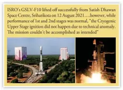  ?? ?? ISRO’s GSLV-F10 lifted off successful­ly from Satish Dhawan Space Centre, Sriharikot­a on 12 August 2021….however, while performanc­e of 1st and 2nd stages was normal, “the Cryogenic Upper Stage ignition did not happen due to technical anomaly. The mission couldn’t be accomplish­ed as intended”