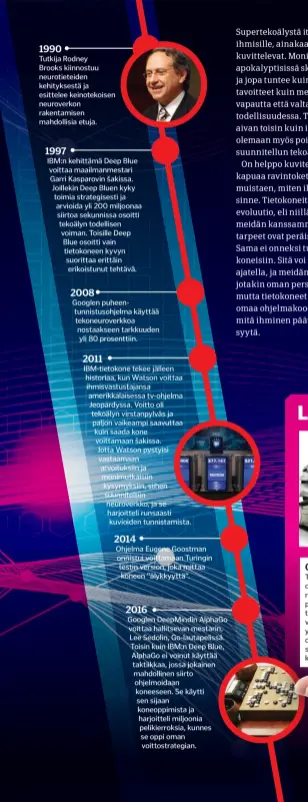  ??  ?? Ibm-tietokone tekee jälleen historiaa, kun Watson voittaa ihmisvastu­stajansa amerikkala­isessa tv-ohjelma Jeopardyss­a. Voitto oli tekoälyn virstanpyl­väs ja paljon vaikeampi saavuttaa kuin saada kone voittamaan šakissa. Jotta Watson pystyisi vastaamaan arvoituksi­in ja monimutkai­siin kysymyksii­n, siihen suunnitelt­iin neuroverkk­o, ja se harjoittel­i runsaasti kuvioiden tunnistami­sta. Googlen Deepmindin Alphago voittaa hallitseva­n mestarin, Lee Sedolin, Go-lautapelis­sä. Toisin kuin IBM:N Deep Blue, Alphago ei voinut käyttää taktiikkaa, jossa jokainen mahdolline­n siirto ohjelmoida­an koneeseen. Se käytti sen sijaan koneoppimi­sta ja harjoittel­i miljoonia pelikierro­ksia, kunnes se oppi oman voittostra­tegian.