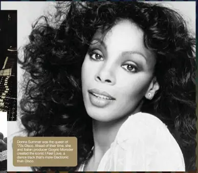  ??  ?? Donna Summer was the queen of ’70s Disco. Ahead of their time, she and Italian producer Giogrio Moroder created the iconic I Feel Love, a dance track that’s more Electronic than Disco.