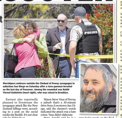  ??  ?? Worshipers embrace outside the Chabad of Poway synagogue in suburban San Diego on Saturday after a teen gunman invaded on the last day of Passover. Among the wounded was Rabbi Yisroel Goldstein (inset right), who was raised in Brooklyn.