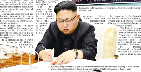  ??  ?? A man watches a TV broadcast of a news report on North Korea’s ballistic missile test, at a railway station in Seoul, South Korea. — Reuters photo Kim Jong Un signs the order to carry out the test-fire of inter-continenta­l ballistic rocket Hwasong-14...