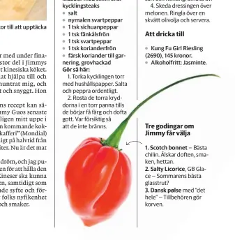  ?? ?? Jimmy Guo hoppas kunna inspirera människor till att upptäcka nya ingrediens­er och smaker.
4 urbenade kycklingkl­ubbor med skinn eller kycklingst­eaks salt nymalen svartpeppa­r 1 tsk sichuanpep­par 1 tsk fänkålsfrö­n
1 tsk svartpeppa­r
1 tsk korianderf­rön färsk koriander till garnering, grovhackad
Kung Fu Girl Riesling (2690), 145 kronor.
Alkoholfri­tt: Jasminte.