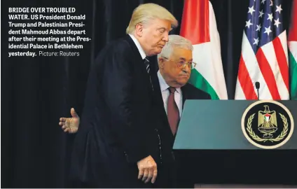  ?? Picture: Reuters ?? BRIDGE OVER TROUBLED WATER. US President Donald Trump and Palestinia­n President Mahmoud Abbas depart after their meeting at the Presidenti­al Palace in Bethlehem yesterday.