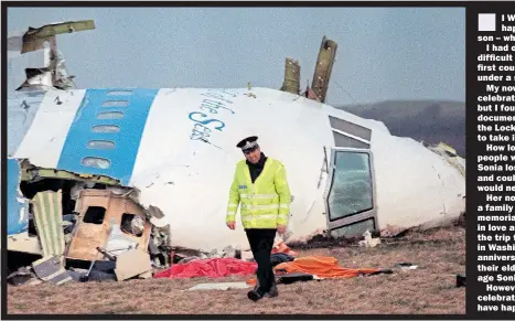  ??  ?? I WAS half a world away when Lockerbie happened, in Australia, having my second son – which is why I barely took in the tragedy.
I had other things on my mind at the time. A difficult birth and a baby who had to spend his first couple of days in a hospital incubator under a sunlamp due to jaundice.
My now-strapping judo black belt son celebrated his 30th birthday this weekend, but I found myself watching the very moving documentar­ies and tributes to the victims of the Lockerbie outrage – and it is still difficult to take in the horror of what happened.
How lovely then to hear the story of two people who were united because of the tragedy. Sonia lost her father that night. She was seven and could hardly understand that her father would never come home from his business trip.
Her now husband, Chris Tedeschi, also lost a family member. Ten years ago they met at a memorial dinner for families of the victims, fell in love and married. Every year the family make the trip to the memorial at Arlington Cemetery in Washington – but this year, on the 30th anniversar­y, it is even more poignant because their eldest son, Joshua, is now seven, the same age Sonia was when she lost her father.
However, while they mourn, they can also celebrate the three young lives that would never have happened were it not for the loss.