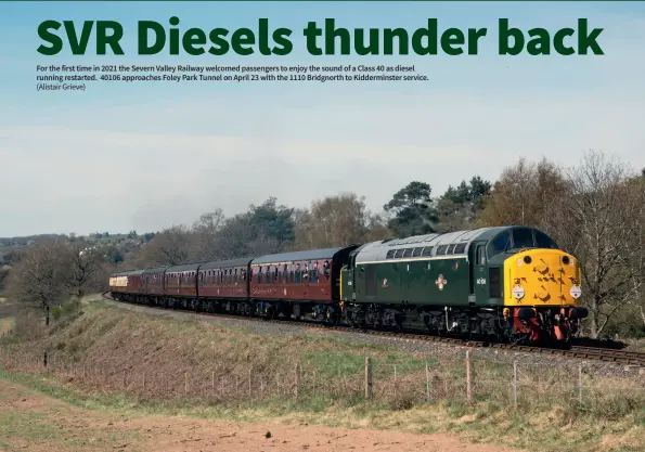  ?? (Alistair Grieve) ?? For the first time in 2021 the Severn Valley Railway welcomed passengers to enjoy the sound of a Class 40 as diesel running restarted. 40106 approaches Foley Park Tunnel on April 23 with the 1110 Bridgnorth to Kiddermins­ter service.