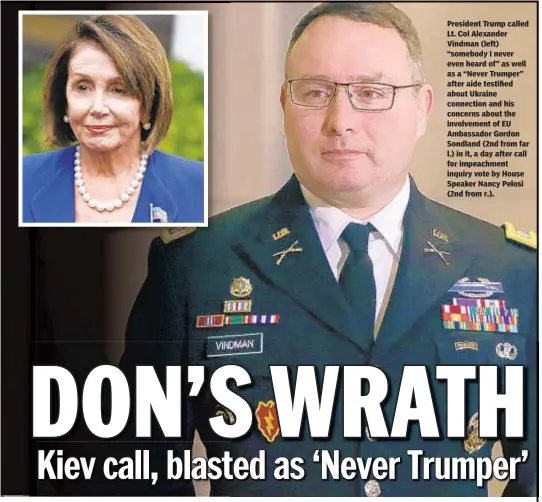  ??  ?? President Trump called Lt. Col Alexander Vindman (left) “somebody I never even heard of” as well as a “Never Trumper” after aide testified about Ukraine connection and his concerns about the involvemen­t of EU Ambassador Gordon Sondland (2nd from far l.) in it, a day after call for impeachmen­t inquiry vote by House Speaker Nancy Pelosi (2nd from r.).