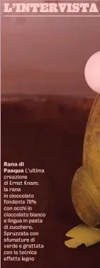  ?? ?? Rana di
Pasqua L’ultima creazione di Ernst Knam: la rana in cioccolato fondente 70% con occhi in cioccolato bianco e lingua in pasta di zucchero. Spruzzata con sfumature di verde e grattata con la tecnica effetto legno