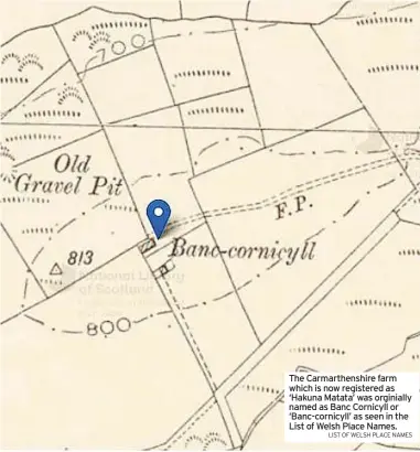  ?? LIST OF WELSH PLACE NAMES ?? The Carmarthen­shire farm which is now registered as ‘Hakuna Matata’ was orginially named as Banc Cornicyll or ‘Banc-cornicyll’ as seen in the List of Welsh Place Names.