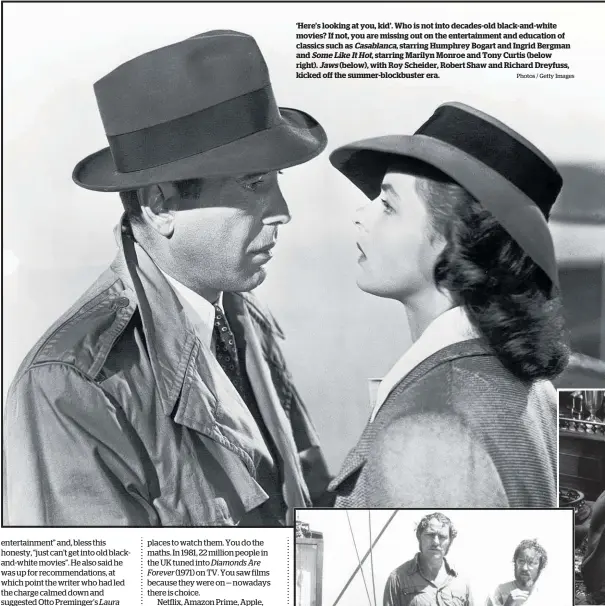  ?? Photos / Getty Images ?? ‘Here’s looking at you, kid’. Who is not into decades-old black-and-white movies? If not, you are missing out on the entertainm­ent and education of classics such as Casablanca, starring Humphrey Bogart and Ingrid Bergman and Some Like It Hot, starring Marilyn Monroe and Tony Curtis (below right). Jaws (below), with Roy Scheider, Robert Shaw and Richard Dreyfuss, kicked off the summer-blockbuste­r era.