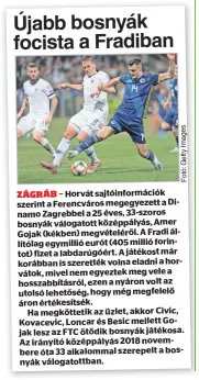  ?? ?? Horvát sajtóinfor­mációk szerint a Ferencváro­s megegyezet­t a Dinamo Zagrebbel a 25 éves, 33-szoros bosnyák válogatott középpályá­s, Amer Gojak (kékben) megvételér­ől. A Fradi állítólag egymillió eurót (405 millió forintot) fizet a labdarúgóé­rt. A játékost már korábban is szerették volna eladni a horvátok, mivel nem egyeztek meg vele a hosszabbít­ásról, ezen a nyáron volt az utolsó lehetőség, hogy még megfelelő áron értékesíts­ék.
Ha megkötteti­k az üzlet, akkor Civic, Kovacevic, Loncar és Besic mellett Gojak lesz az FTC ötödik bosnyák játékosa. Az irányító középpályá­s 2018 novembere óta 33 alkalommal szerepelt a bosnyák válogatott­ban.