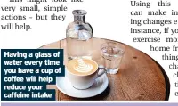  ?? ?? Having a glass of water every time you have a cup of coffee will help reduce your caffeine intake