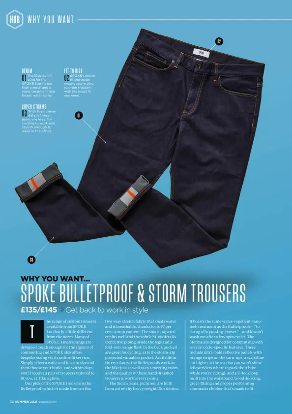  ??  ?? DENIM 01
The 10oz denim used for the SPOKE Storms has high stretch and a nano-treatment that beads water spray. 03
With their clever details these jeans are ideal for cycling to work and stylish enough to wear in the office. FIT TO RIDE 02
SPOKE’s online fitting guide means you’re able to order trousers with the exact fit you need. SUPER STORMS