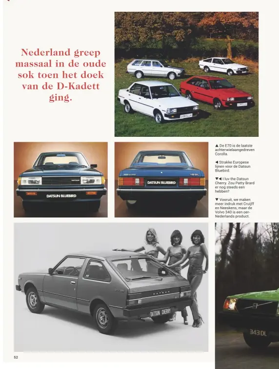  ??  ??  De E70 is de laatste achterwiel­aangedreve­n Corolla. Strakke Europese lijnen voor de Datsun Bluebird. I luv the Datsun Cherry. Zou Patty Brard er nog steeds een hebben? Vooruit, we maken meer indruk met Cruijff en Neeskens, maar de Volvo 340 is een oernederla­nds product.