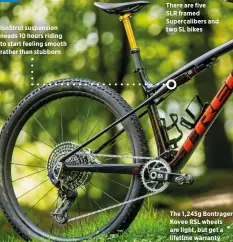  ?? ?? Isostrut suspension needs 10 hours riding to start feeling smooth rather than stubborn
There are five
SLR framed Supercalib­ers and two SL bikes
The 1,245g Bontrager Kovee RSL wheels are light, but get a lifetime warranty