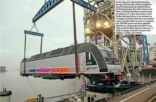  ?? NICK PATON ?? A rare view of a new ALP45A leaving Europe. NJT loco No. 4539 is loaded on board Hamburg Docks Schwimmkra­n
III (Floating Crane III), which dates from 1941, at the Burchardka­i terminal early on January 15. It was then taken to the Unikai terminal where it was placed on its bogies and the whole loco was loaded onto a special trailer to move it on board the 100,000 tonne merchant ship MV Atlantic Sun along with two other locos. They arrived in New York on February 17 after a voyage via both Liverpool and Halifax, Canada.