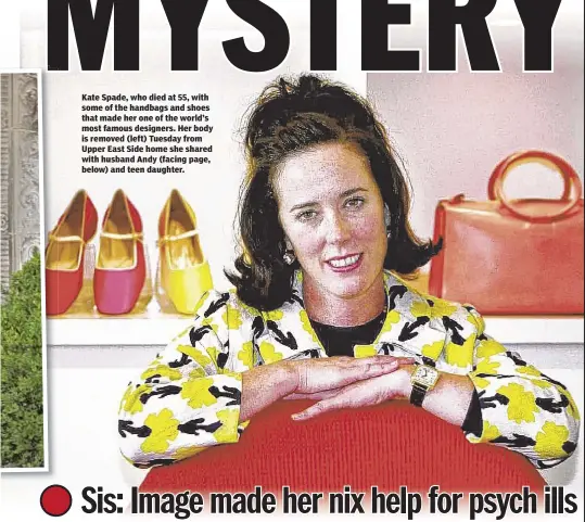  ??  ?? Kate Spade, who died at 55, with some of the handbags and shoes that made her one of the world’s most famous designers. Her body is removed (left) Tuesday from Upper East Side home she shared with husband Andy (facing page, below) and teen daughter.