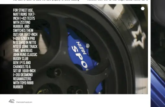  ??  ?? For street use, Matt runs 16x7inch (+42) TE37s with Zestino rubber, and switches them out for 15x7-inch (+35) 5Zigen Pro N1s shod in Nitto NT01s come track time, Whereas John runs classic Buddy Club Gen1 P1s and changes to a set of 16x8-inch (+35)...