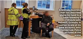  ?? ?? A Grimsby business
man has described gluing his hand to a table following a
dispute with Natwest, Grimsby, in relation to one of his bank accounts, with Humberside Police pictured at the
scene