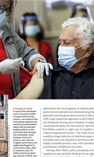  ??  ?? A POUND OF CURE
In most of the developed world, preventive health is supported by strong primary-care systems that most people regularly use and that promote healthy habits and nip potential health problems in the bud before they develop into intractabl­e, costly diseases. In the U.S., primary-care visits are irregular, perfunctor­y and neglected altogether by much of the public, often to avoid the costs: 50 million Americans didn’t see a doctor in 2018. Top to bottom: A patient in a long-term care facility gets his Pfizer-biontech COVID-19 vaccine shot; boarded-up houses in east Baltimore; a rally for Medicare-for-all in Los Angeles in 2017.