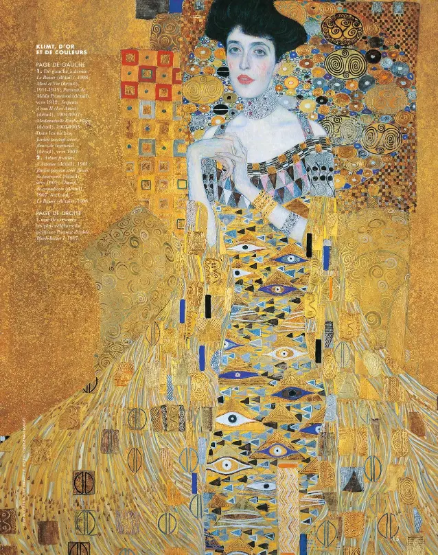  ??  ?? KLIMT, D’OR ET DE COULEURS
PAGE DE GAUCHE
1. De gauche à droite : Le Baiser (détail), 1908 ; Mort et Vie (détail), 1911-1915 ; Portrait de Mäda Primavesi (détail), vers 1912 ; Serpents d’eau II (Les Amies) (détail), 1904-1907 ; Mademoisel­le Emilie Flöge (détail), 1901-1903. Dans les niches,
Jardin paysan avec fleurs de tournesol (détail), vers 1907.
2. Arbres fruitiers à Attersee (détail), 1901 ; Jardin paysan avec fleurs de tournesol (détail), vers 1907 ; Champ de coquelicot­s (détail), 1907. Au fond,
Le Baiser (détail), 1908.
PAGE DE DROITE L’une des oeuvres les plus célèbres du peintre : Portrait d’Adele Bloch-Bauer I, 1907.