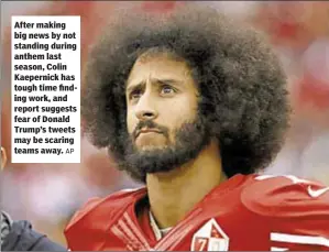  ?? AP ?? After making big news by not standing during anthem last season, Colin Kaepernick has tough time finding work, and report suggests fear of Donald Trump’s tweets may be scaring teams away.