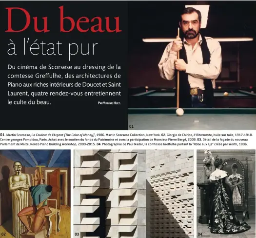  ??  ?? 0101. Martin Scorsese, La Couleur de l’Argent (The Color of Money), 1986. Martin Scorsese Collection, New York. 02. Giorgio de Chirico, Il Ritornante, huile sur toile, 1917-1918. Centre georges Pompidou, Paris. Achat avec le soutien du fonds du Patrimoine et avec la participat­ion de Monsieur Pierre BergŽ, 2009. 03. DŽtail de la façade du nouveau Parlement de Malte, Renzo Piano Building Workshop, 2009-2015. 04. Photograph­ie de Paul Nadar, la comtesse Greffulhe portant la “Robe aux lys” crŽŽe par Worth, 1896. 02 03 04