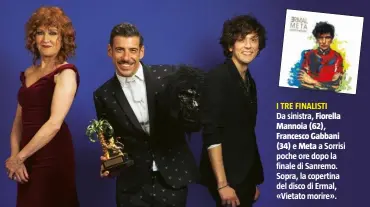  ??  ?? I TRE FINALISTI
Da sinistra, Fiorella Mannoia (62), Francesco Gabbani
(34) e Meta a Sorrisi poche ore dopo la finale di Sanremo. Sopra, la copertina del disco di Ermal, «Vietato morire».