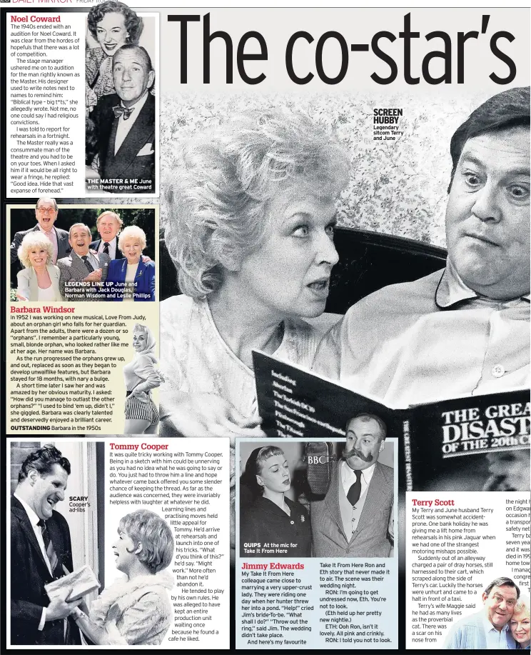  ??  ?? THE MASTER &amp; ME June with theatre great Coward LEGENDS LINE UP June and Barbara with Jack Douglas, Norman Wisdom and Leslie Phillips19­52 I was working on new musical, Love From Judy, about an orphan girl who falls for her guardian.Apart from the adults, there were a dozen or so “orphans”. I remember a particular­ly young, small, blonde orphan, who looked rather like me at her age. Her name was Barbara.As the run progressed the orphans grew up, and out, replaced as soon as they began to develop unwaiflike features, but Barbara stayed for 18 months, with nary a bulge.A short time later I saw her and was amazed by her obvious maturity. I asked:“How did you manage to outlast the other orphans?” “I used to bind ‘em up, didn’t I,” she giggled. Barbara was clearly talented and deservedly enjoyed a brilliant career. OUTSTANDIN­G Barbara in the 1950s SCARY Cooper’s ad-libs QUIPS At the mic for Take It From Here My Take It From Here colleague came close to marrying a very upper-crust lady. They were riding one day when her hunter threw her into a pond. “Help!” cried Jim’s bride-to-be. “What shall I do?” “Throw out the ring,” said Jim. The wedding didn’t take place.And here’s my favourite SCREEN HUBBY Legendary sitcom Terry and June Take It From Here Ron and Eth story that never made it to air. The scene was their wedding night.RON: I’m going to get undressed now, Eth. You’re not to look.(Eth held up her pretty new nightie.)ETH: Ooh Ron, isn’t it lovely. All pink and crinkly.RON: I told you not to look.