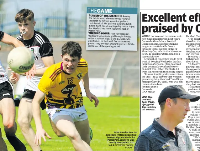  ?? PICTURES BY EAMONN MCMUNN ?? Eli Rooney.
The full-forward, who was named Player of the Match by the tournament organisers, contribute­d 1-3. His goal was a polished 25th minute finish to end any lingering revival hopes that Wexford had in the scorching heat of Pearse Park.
TUSSLE: Action from last Saturday’s Fr Manning Cup final between Sligo and Wexford at Pearse Park, Longford. Sligo won by seven points, 2-12 to 2-5.
VIEW: Sligo U-16 boss David O’Neill, right, guided Sligo to victory last Saturday.