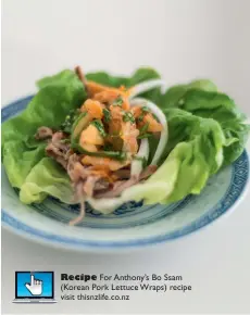  ??  ?? Recipe For Anthony’s Bo Ssam (Korean Pork Lettuce Wraps) recipe visit thisnzlife.co.nz