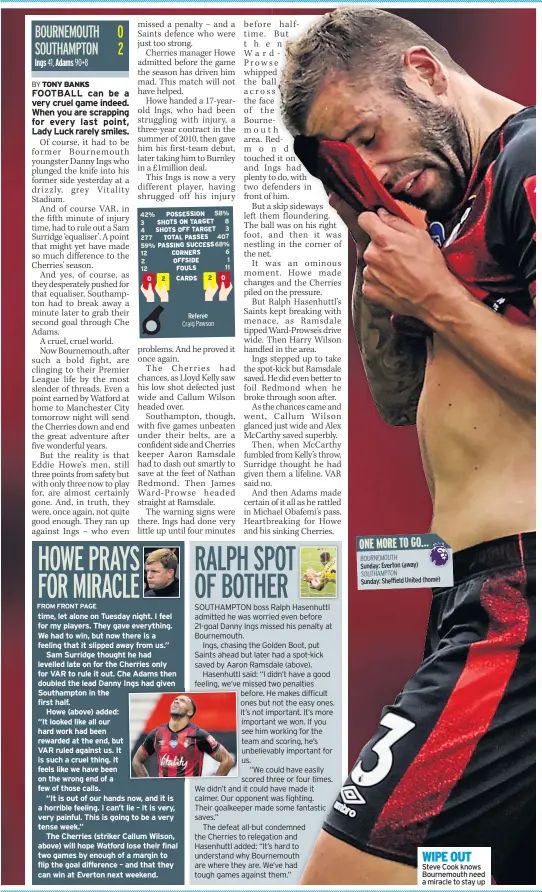  ??  ?? time, let alone on Tuesday night. I feel for my players. They gave everything. We had to win, but now there is a feeling that it slipped away from us.”
Sam Surridge thought he had levelled late on for the Cherries only for VAR to rule it out. Che Adams then doubled the lead Danny Ings had given Southampto­n in the first half.
Howe (above) added:
“It looked like all our hard work had been rewarded at the end, but
VAR ruled against us. It is such a cruel thing. It feels like we have been on the wrong end of a few of those calls.
“It is out of our hands now, and it is a horrible feeling. I can’t lie – it is very, very painful. This is going to be a very tense week.”
The Cherries (striker Callum Wilson, above) will hope Watford lose their final two games by enough of a margin to flip the goal difference – and that they can win at Everton next weekend.
WIPE OUT Steve Cook knows Bournemout­h need a miracle to stay up