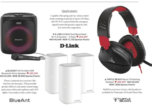  ?? ?? BLUEANT X4 Portable 50W Bluetooth Party Speaker 25% OFF WAS 52,000 NOW 39,000 Qantas Points1
There’s someone in everyone’s life who lives for karaoke. This portable speaker delivers a dynamic sound range and comes with a microphone and LED lights. Get ready to take centre stage.
Quick smarts
Capable of keeping a device-dense smart home running at speeds of up to 1.8 Gbps, this Wi-Fi 6 system finds the strongest signal to provide greater capacity and less network congestion.
D-LINK AX1800 Dual Band Mesh Wi-Fi 6 System – 3 Pack 25% OFF WAS 95,640 NOW 71,730 Qantas Points1
TURTLE BEACH Recon 70 Gaming Headset 25% OFF WAS 10,260 NOW 7,690 Qantas Points1
Built for your next victory, this headset is available for Nintendo, PS4 and Xbox One.