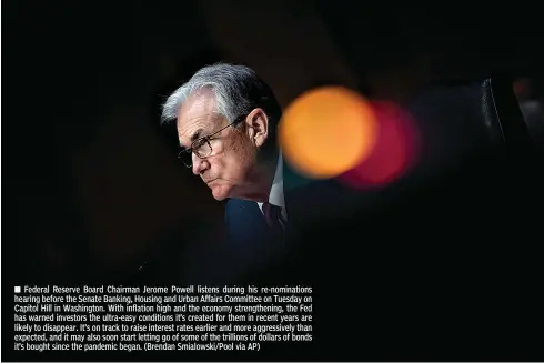  ?? (Brendan Smialowski/Pool via AP) ?? ■ Federal Reserve Board Chairman Jerome Powell listens during his re-nomination­s hearing before the Senate Banking, Housing and Urban Affairs Committee on Tuesday on Capitol Hill in Washington. With inflation high and the economy strengthen­ing, the Fed has warned investors the ultra-easy conditions it’s created for them in recent years are likely to disappear. It’s on track to raise interest rates earlier and more aggressive­ly than expected, and it may also soon start letting go of some of the trillions of dollars of bonds it’s bought since the pandemic began.