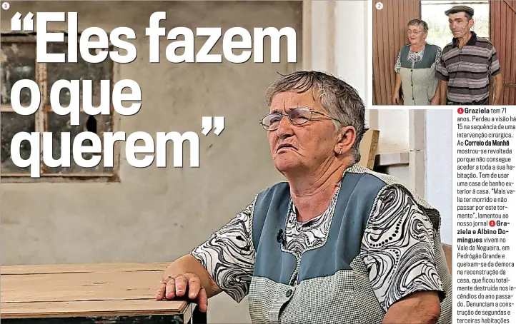  ??  ?? 1Graziela tem 71 anos. Perdeu a visão há 15 na sequência de uma intervençã­o cirúrgica. Ao Correio da Manhã mostrou-se revoltada porque não consegue aceder a toda a sua habitação. Tem de usar uma casa de banho exterior à casa. “Mais valia ter morrido e não passar por este tormento”, lamentou ao nosso jornal 2Graziela e Albino Domingues vivem no Vale da Nogueira, em Pedrógão Grande e queixam-se da demora na reconstruç­ão da casa, que ficou totalmente destruída nos incêndios do ano passado. Denunciam a construção de segundas e terceiras habitações