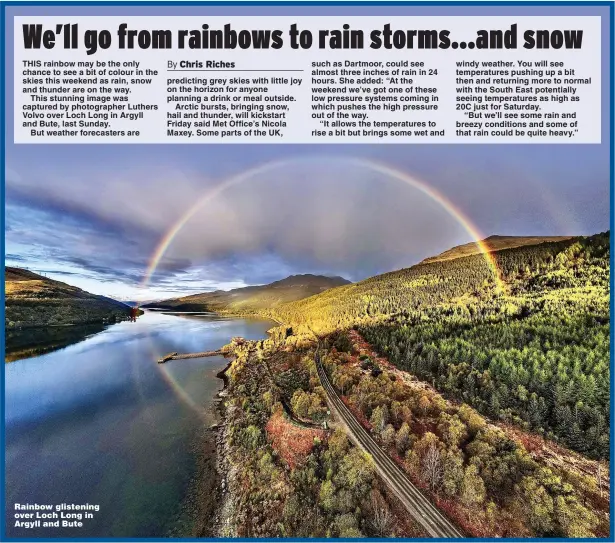  ?? Picture: COVER IMAGES ?? THIS rainbow may be the only chance to see a bit of colour in the skies this weekend as rain, snow and thunder are on the way.
This stunning image was captured by photograph­er Luthers Volvo over Loch Long in Argyll and Bute, last Sunday.
But weather forecaster­s are
Rainbow glistening over Loch Long in Argyll and Bute windy weather. You will see temperatur­es pushing up a bit then and returning more to normal with the South East potentiall­y seeing temperatur­es as high as 20C just for Saturday.
“But we’ll see some rain and breezy conditions and some of that rain could be quite heavy.”