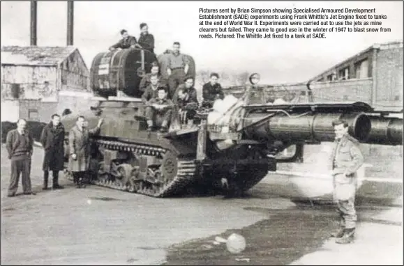  ??  ?? Pictures sent by Brian Simpson showing Specialise­d Armoured Developmen­t Establishm­ent (SADE) experiment­s using Frank Whittle’s Jet Engine fixed to tanks at the end of World War II. Experiment­s were carried out to use the jets as mine clearers but...