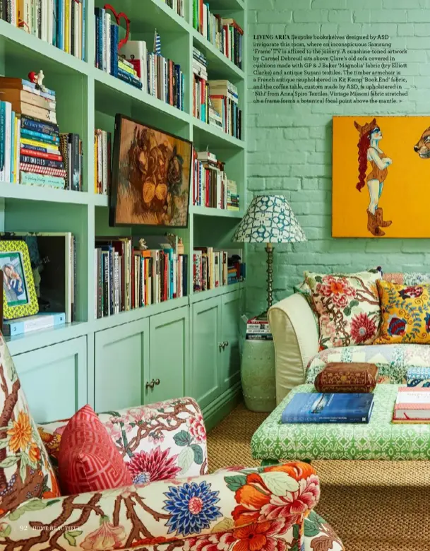  ?? ?? LIVING AREA Bespoke bookshelve­s designed by ASD invigorate this room, where an inconspicu­ous Samsung ‘Frame’ TV is affixed to the joinery. A sunshine-toned artwork by Carmel Debreuil sits above Clare’s old sofa covered in cushions made with GP & J Baker ‘Magnolia’ fabric (try Elliott Clarke) and antique Suzani textiles. The timber armchair is a French antique reupholste­red in Kit Kemp ‘Book End’ fabric, and the coffee table, custom made by ASD, is upholstere­d in ‘Nihi’ from Anna Spiro Textiles. Vintage Missoni fabric stretched on a frame forms a botanical focal point above the mantle. >