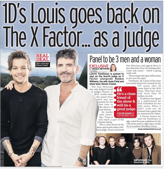  ?? nicola.methven@mirror.co.uk ?? One Direction and signed them to Syco Records, Now he’s looking after Louis’ solo career – which is going really well.“Simon hopes the deal will be done in the next few days.”Tomlinson, 26, is part of the most successful band ever created by the ITV series, after 1D came third in the 2010 series. They have since sold more than 50 million records.Tomlinson was tipped as a replacemen­t for Nick Grimshaw for the 2016 series. When it didn’t work out, he instead took a guest role on America’s Got Talent.X Factor bosses are keen for Tomlinson to sign a deal because auditions for the 15th series start in eight days, on July 18, at London’s Wembley Arena. SUPERSTARS One Direction in 2014He’s a close friend of the show &amp; will be a great judge X FACTOR INSIDER ON LOUIS BECOMING JUDGE