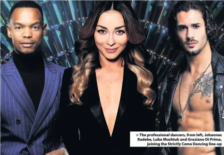  ??  ?? > The profession­al dancers, from left, Johannes Radebe, Luba Mushtuk and Graziano Di Prima, joining the Strictly Come Dancing line-up