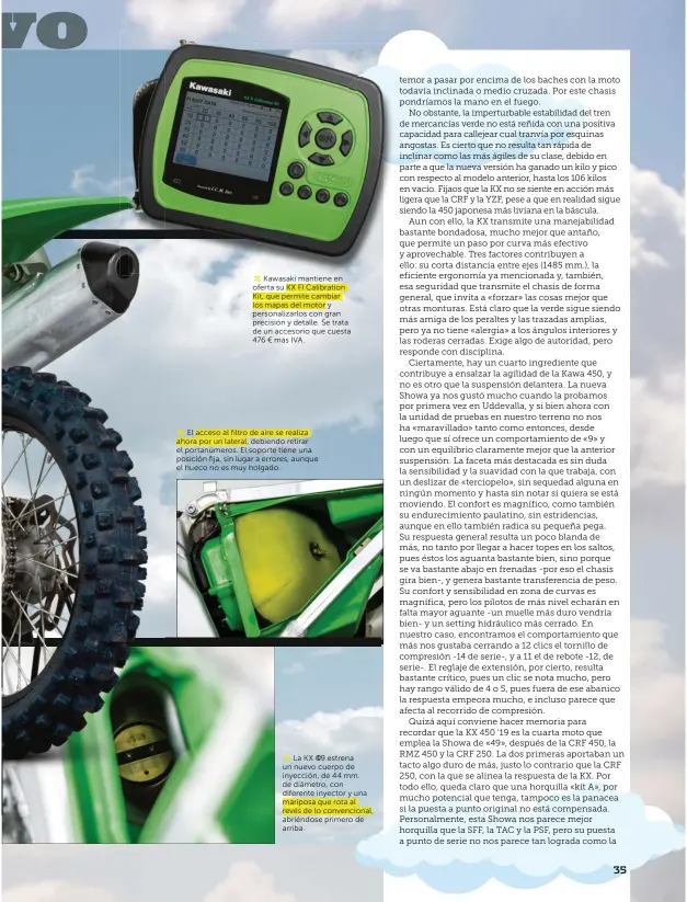  ??  ?? Kawasaki mantiene en oferta su KX FI Calibratio­n Kit, que permite cambiar los mapas del motor y personaliz­arlos con gran precisión y detalle. Se trata de un accesorio que cuesta 476 € más IVA.El acceso al filtro de aire se realiza ahora por un lateral, debiendo retirar el portanúmer­os. El soporte tiene una posición fija, sin lugar a errores, aunque el hueco no es muy holgado.La KX ©19 estrena un nuevo cuerpo de inyección, de 44 mm. de diámetro, con diferente inyector y una mariposa que rota al revés de lo convencion­al, abriéndose primero de arriba.