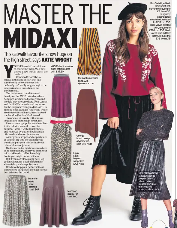  ??  ?? Sosandar snake print pleated skirt £49 9 M&amp;S Collection colour block satin pleated skirt £39.50 George burnt orange asymmetric skirt £14, AsdaLipsy satin leopard wrap skirt £42, Next Monsoon poppy PU skirt £60 Mustard pink stripe skirt £28, glamorous.com Miss Selfridge blackplain beret hat, currently reduced to £8 from £10;burgundy embroidere­d sweatshirt, reducedto £21 from £30; black velvet pleatedski­rt, reduced to £28 from £35; black alexa stud military boots, reduced to£36 from £45 Oliver Bonas tinsel rainbow sparkle jumper £59.50; silver contrast pleated skirt £65 (earrings and boots, stylist’s own)