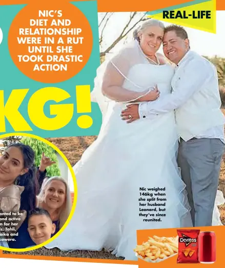  ??  ?? NIC’S DIET AND RELATIONSH­IP WERE IN A RUT UNTIL SHE TOOK DRASTIC ACTION Nic wanted to be a fit and active mum for her kids, Tahli, Punaika and Hikawera. Nic weighed 146kg when she split from her husband Leonard, but they’ve since reunited.