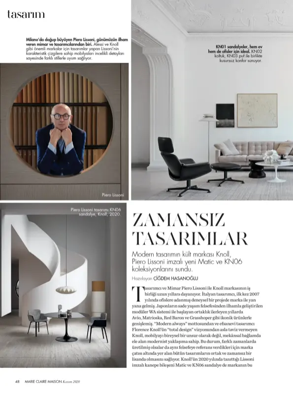  ??  ?? Milano’da doğup büyüyen Piero Lissoni, günümüzün ilham veren mimar ve tasarımcıl­arından biri. Alessi ve Knoll gibi önemli markalar için tasarımlar yapan Lissoni’nin karakteris­tik çizgilere sahip mobilyalar­ı incelikli detayları sayesinde farklı stillerle uyum sağlıyor.
Piero Lissoni
Piero Lissoni tasarımı KN06 sandalye, Knoll, 2020.
KN01 sandalyele­r, hem ev hem de ofisler için ideal. KN02 koltuk, KN03 puf ile birlikte kusursuz konfor sunuyor.