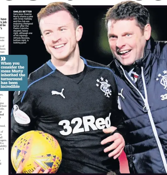  ??  ?? SMILES BETTER Gers boss Graeme Murty shares a joke with Andy Halliday and the club are enjoying a feelgood factor after the Pedro Caixinha disaster, below right, although one of his signings Alfredo Morelos, bottom right, is looking good