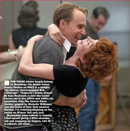  ??  ?? FOR THOSE whose hearts belong to Broadway, the drama series Fosse/verdon on BBC2 is a delight. The dancer/choreograp­her Bob (“Chicago”, “Cabaret”) Fosse, played by Sam Rockwell, is now the better known but in the 1950s and 1960s his sometime wife, the dancer Gwen Verdon (played by Michelle Williams) was the toast of New York musical theatre. I’m resisting bingeing on the series on iplayer. But only just.
Meanwhile when nobody is looking I find myself giving a little shoulder roll and snapping my fingers. Life is a cabaret, old chum ....